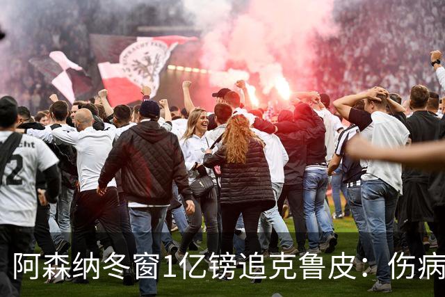 阿森纳冬窗1亿镑追克鲁皮：伤病风险下的争冠豪赌